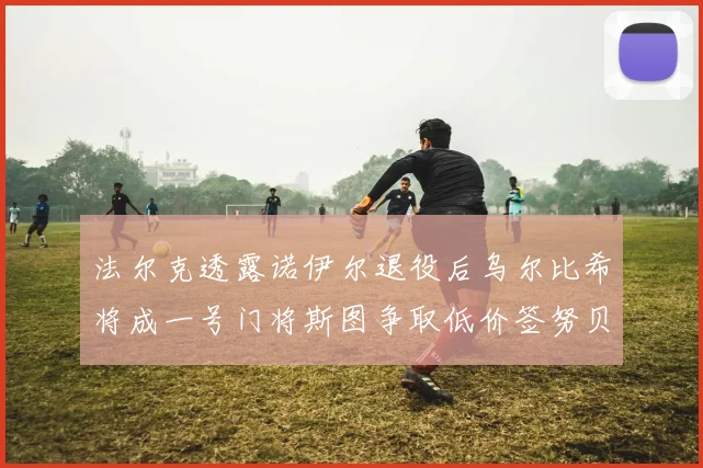 法尔克透露诺伊尔退役后乌尔比希将成一号门将斯图争取低价签努贝尔