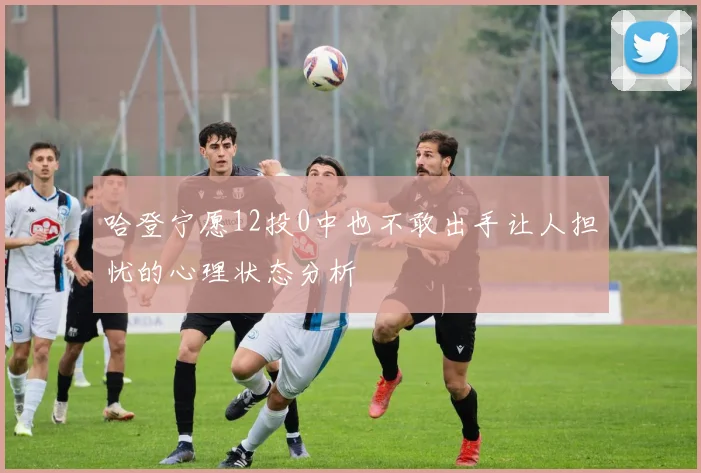 哈登宁愿12投0中也不敢出手让人担忧的心理状态分析