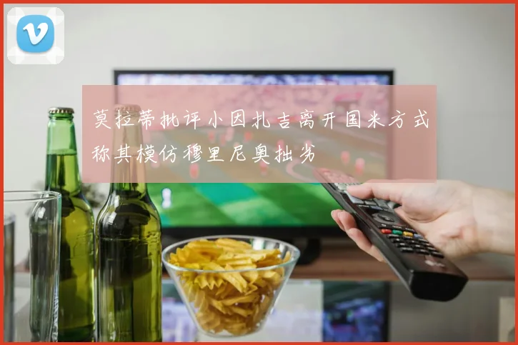 莫拉蒂批评小因扎吉离开国米方式称其模仿穆里尼奥拙劣