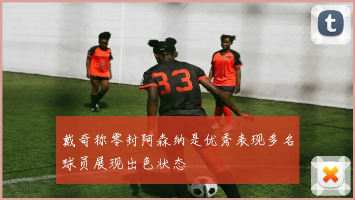 戴奇称零封阿森纳是优秀表现多名球员展现出色状态