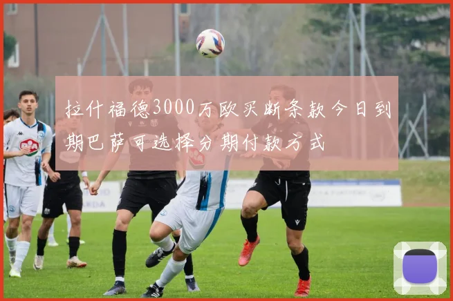 拉什福德3000万欧买断条款今日到期巴萨可选择分期付款方式