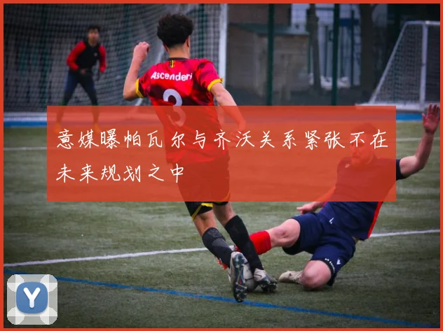 意媒曝帕瓦尔与齐沃关系紧张不在未来规划之中