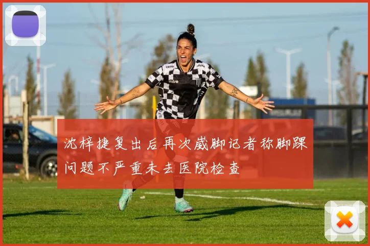 沈梓捷复出后再次崴脚记者称脚踝问题不严重未去医院检查