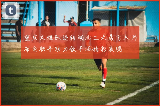 重庆文理队逆转湖北工大聂飞木乃布合联手助力张子涵精彩表现