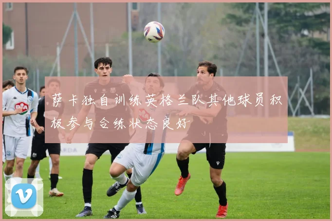 萨卡独自训练英格兰队其他球员积极参与合练状态良好