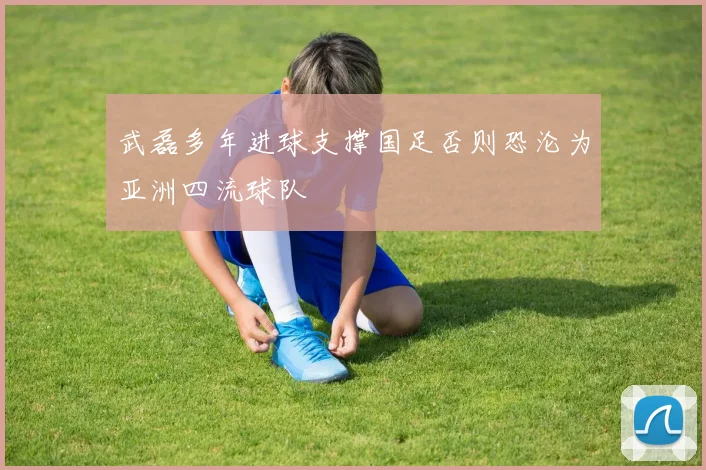 武磊多年进球支撑国足否则恐沦为亚洲四流球队