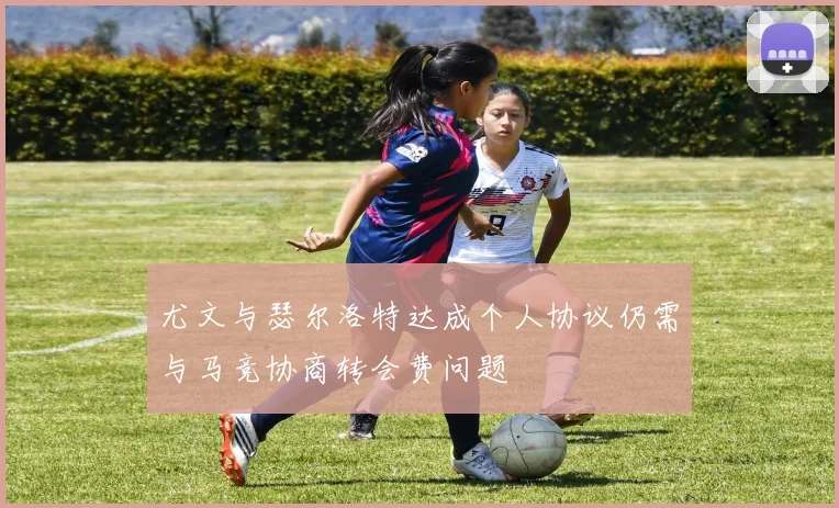 尤文与瑟尔洛特达成个人协议仍需与马竞协商转会费问题