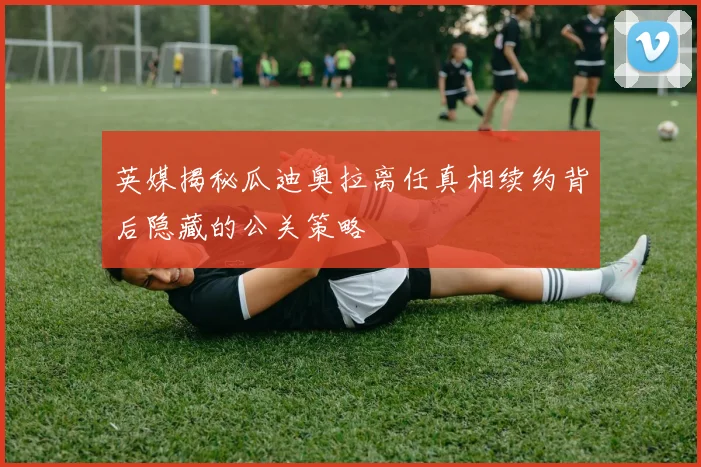 英媒揭秘瓜迪奥拉离任真相续约背后隐藏的公关策略