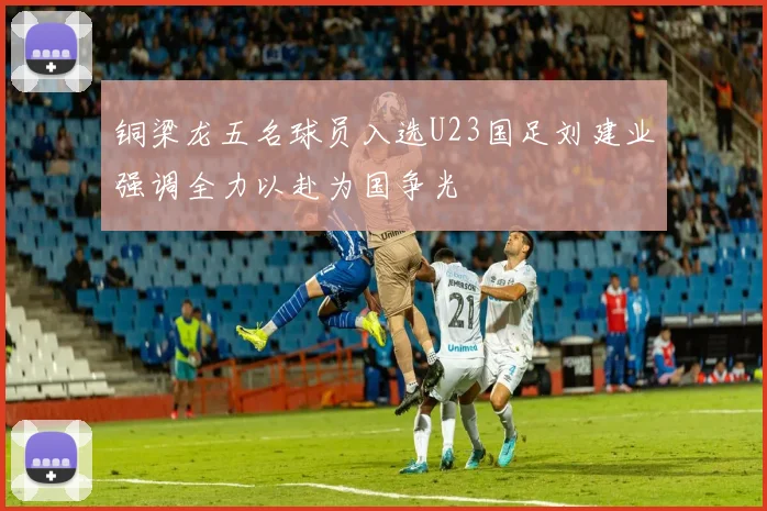 铜梁龙五名球员入选U23国足刘建业强调全力以赴为国争光