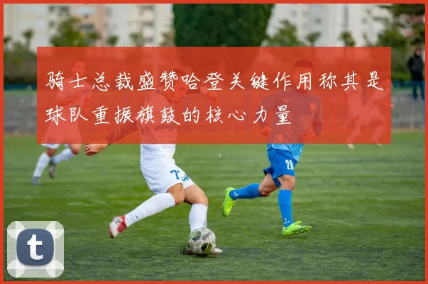 骑士总裁盛赞哈登关键作用称其是球队重振旗鼓的核心力量