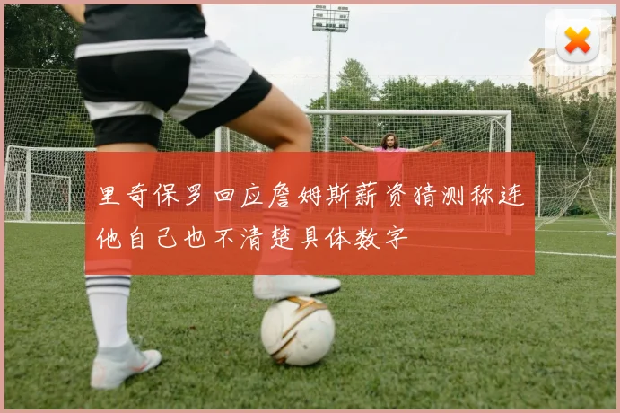 里奇保罗回应詹姆斯薪资猜测称连他自己也不清楚具体数字
