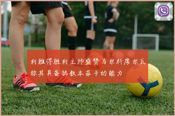 利雅得胜利主帅盛赞马尔科席尔瓦称其具备执教本菲卡的能力