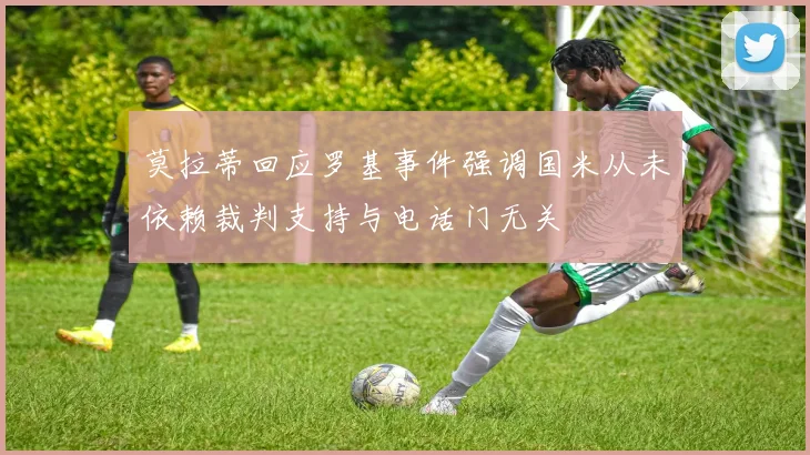 莫拉蒂回应罗基事件强调国米从未依赖裁判支持与电话门无关