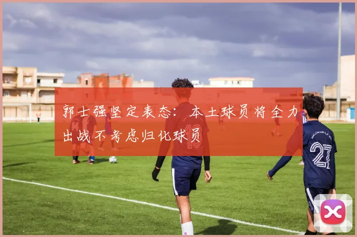 郭士强坚定表态：本土球员将全力出战不考虑归化球员