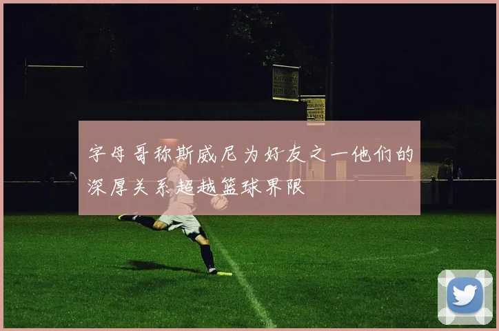 字母哥称斯威尼为好友之一他们的深厚关系超越篮球界限