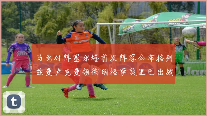 马竞对阵塞尔塔首发阵容公布格列兹曼卢克曼领衔明格萨莫里巴出战