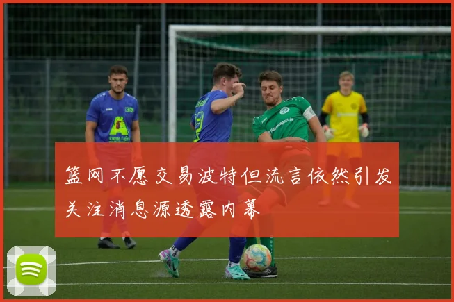 篮网不愿交易波特但流言依然引发关注消息源透露内幕