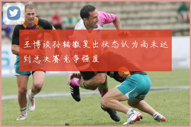 王博谈孙铭徽复出状态认为尚未达到总决赛竞争强度