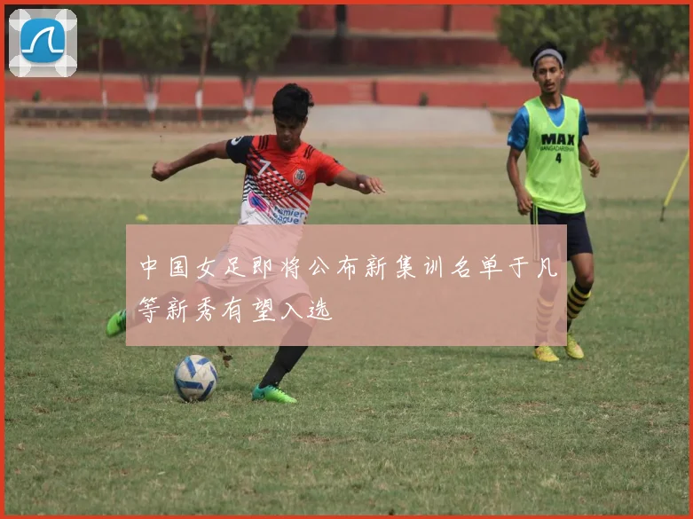 中国女足即将公布新集训名单于凡等新秀有望入选