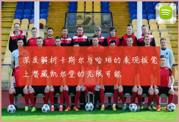 深度解析卡斯尔与哈珀的表现板凳上潜藏凯尔登的无限可能